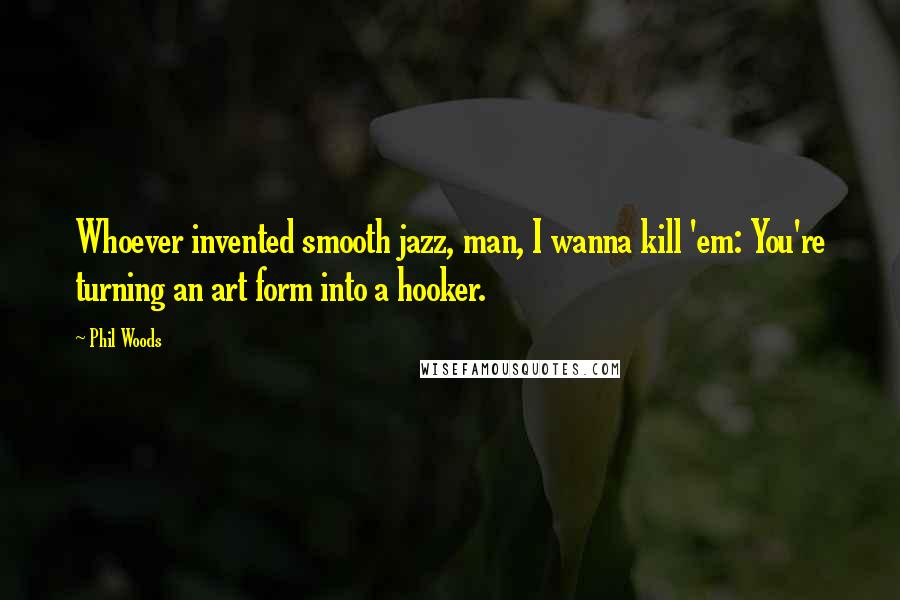 Phil Woods Quotes: Whoever invented smooth jazz, man, I wanna kill 'em: You're turning an art form into a hooker.