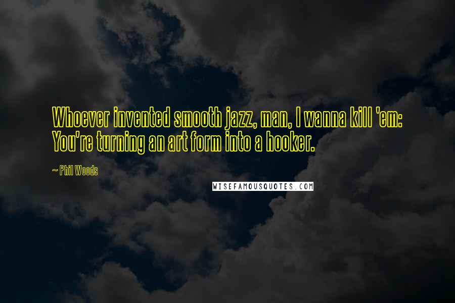 Phil Woods Quotes: Whoever invented smooth jazz, man, I wanna kill 'em: You're turning an art form into a hooker.