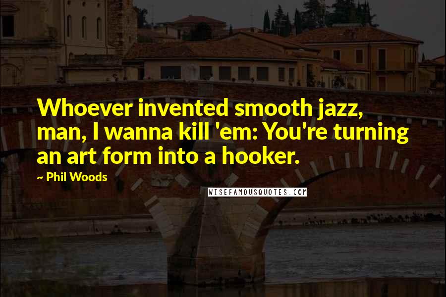 Phil Woods Quotes: Whoever invented smooth jazz, man, I wanna kill 'em: You're turning an art form into a hooker.