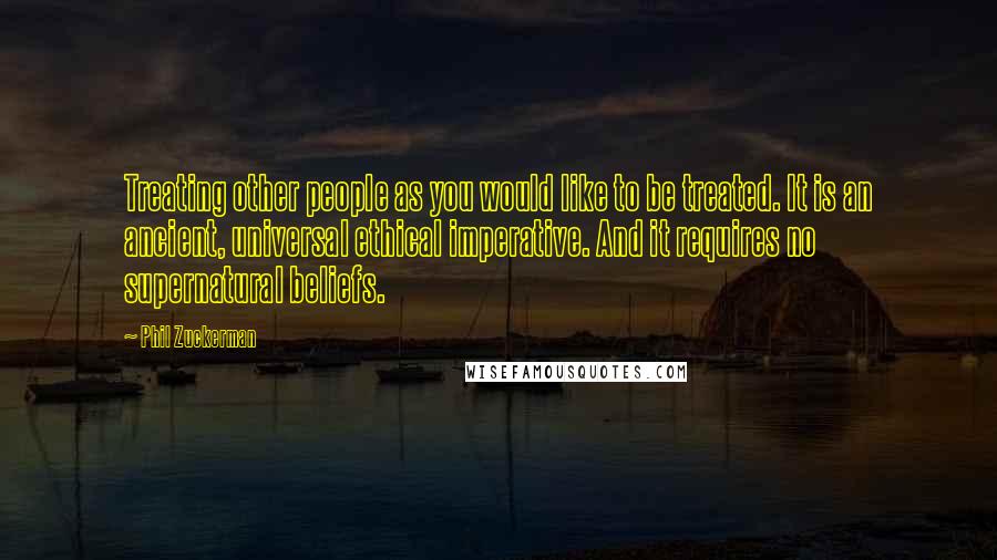 Phil Zuckerman Quotes: Treating other people as you would like to be treated. It is an ancient, universal ethical imperative. And it requires no supernatural beliefs.