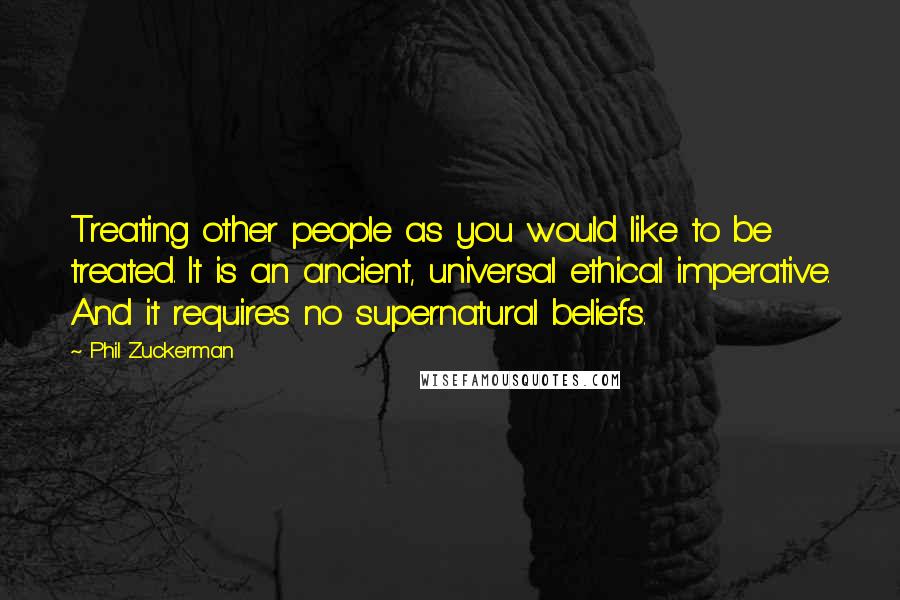 Phil Zuckerman Quotes: Treating other people as you would like to be treated. It is an ancient, universal ethical imperative. And it requires no supernatural beliefs.