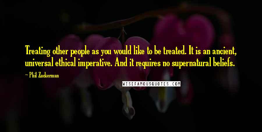 Phil Zuckerman Quotes: Treating other people as you would like to be treated. It is an ancient, universal ethical imperative. And it requires no supernatural beliefs.