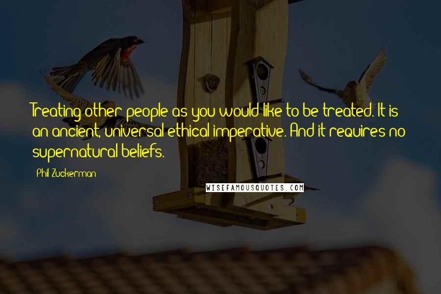 Phil Zuckerman Quotes: Treating other people as you would like to be treated. It is an ancient, universal ethical imperative. And it requires no supernatural beliefs.