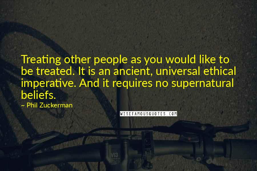 Phil Zuckerman Quotes: Treating other people as you would like to be treated. It is an ancient, universal ethical imperative. And it requires no supernatural beliefs.