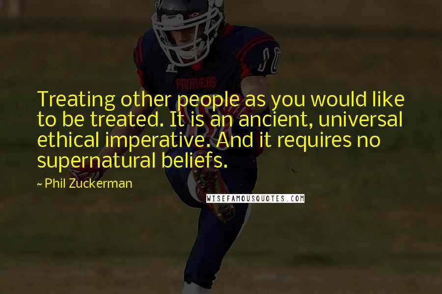 Phil Zuckerman Quotes: Treating other people as you would like to be treated. It is an ancient, universal ethical imperative. And it requires no supernatural beliefs.