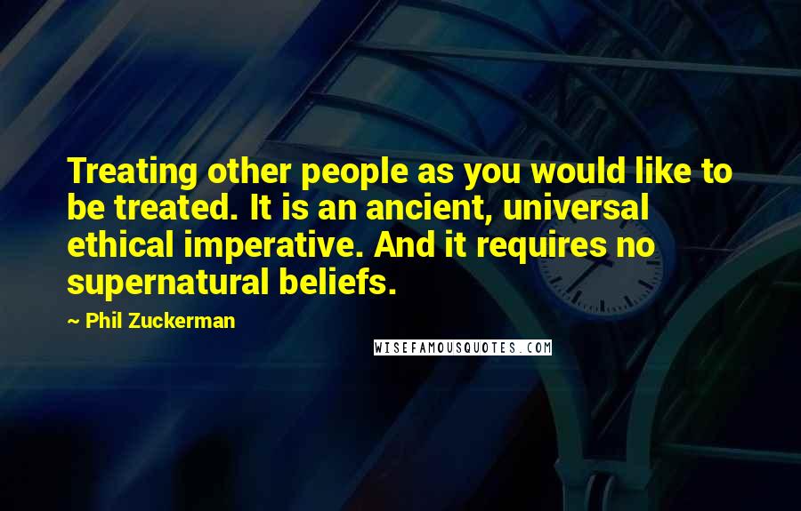 Phil Zuckerman Quotes: Treating other people as you would like to be treated. It is an ancient, universal ethical imperative. And it requires no supernatural beliefs.