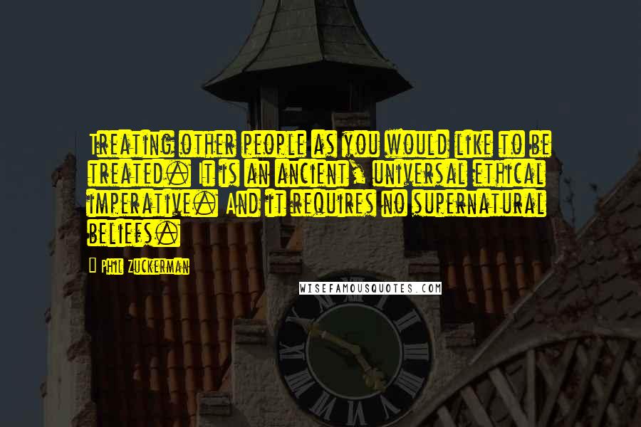 Phil Zuckerman Quotes: Treating other people as you would like to be treated. It is an ancient, universal ethical imperative. And it requires no supernatural beliefs.