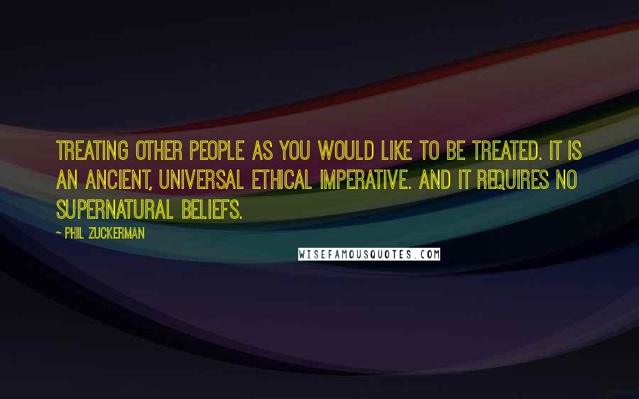 Phil Zuckerman Quotes: Treating other people as you would like to be treated. It is an ancient, universal ethical imperative. And it requires no supernatural beliefs.