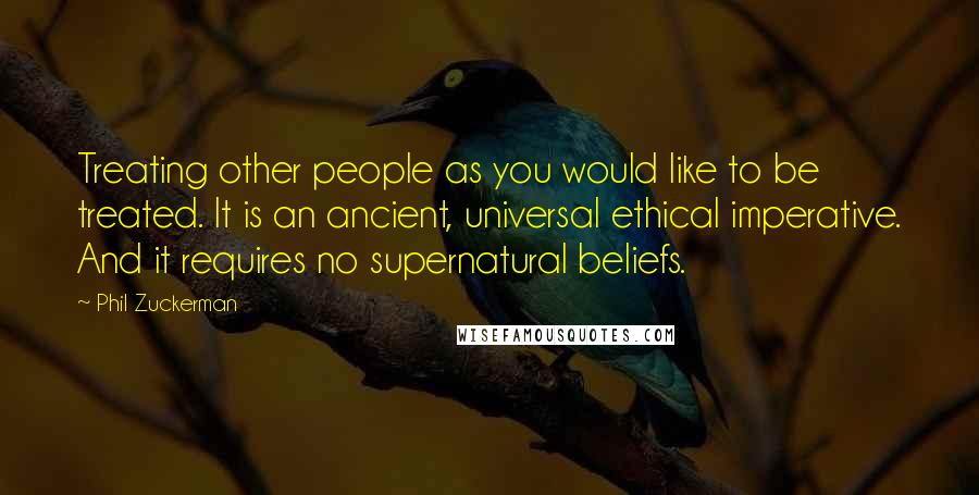 Phil Zuckerman Quotes: Treating other people as you would like to be treated. It is an ancient, universal ethical imperative. And it requires no supernatural beliefs.