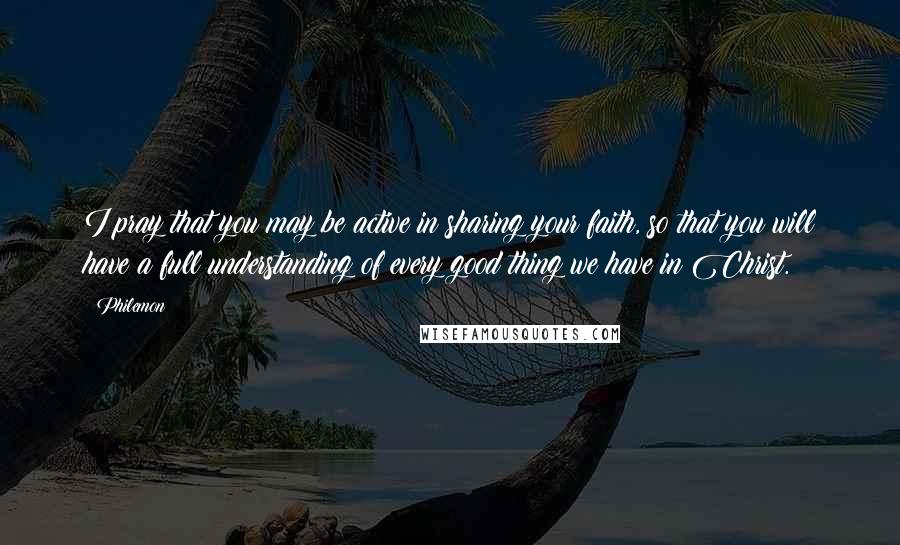 Philemon Quotes: I pray that you may be active in sharing your faith, so that you will have a full understanding of every good thing we have in Christ.