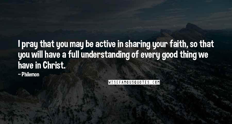 Philemon Quotes: I pray that you may be active in sharing your faith, so that you will have a full understanding of every good thing we have in Christ.