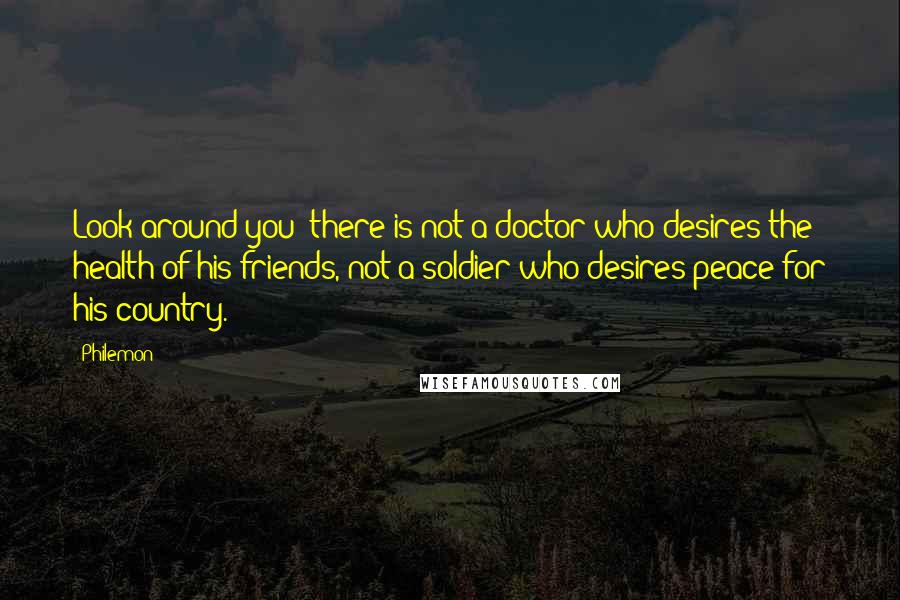 Philemon Quotes: Look around you: there is not a doctor who desires the health of his friends, not a soldier who desires peace for his country.