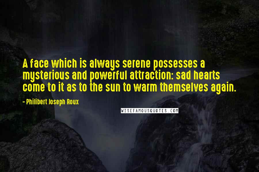 Philibert Joseph Roux Quotes: A face which is always serene possesses a mysterious and powerful attraction: sad hearts come to it as to the sun to warm themselves again.