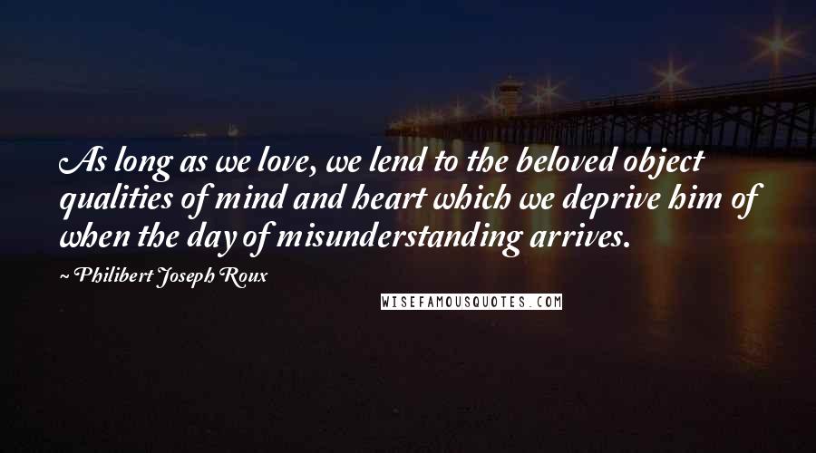 Philibert Joseph Roux Quotes: As long as we love, we lend to the beloved object qualities of mind and heart which we deprive him of when the day of misunderstanding arrives.