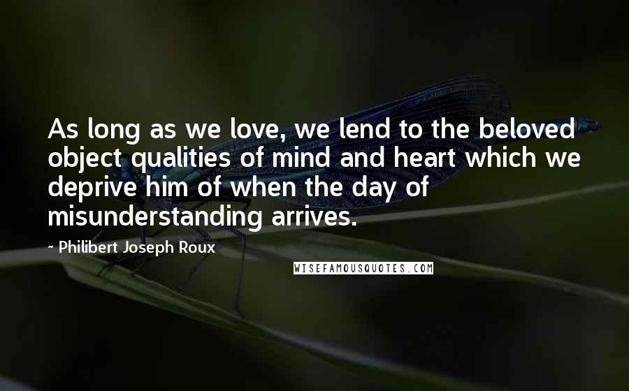 Philibert Joseph Roux Quotes: As long as we love, we lend to the beloved object qualities of mind and heart which we deprive him of when the day of misunderstanding arrives.