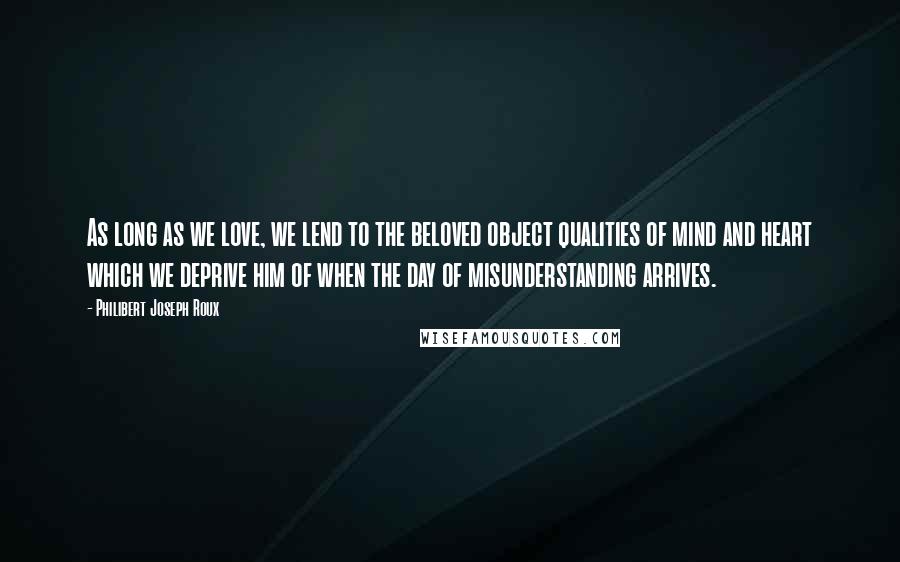 Philibert Joseph Roux Quotes: As long as we love, we lend to the beloved object qualities of mind and heart which we deprive him of when the day of misunderstanding arrives.