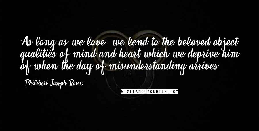 Philibert Joseph Roux Quotes: As long as we love, we lend to the beloved object qualities of mind and heart which we deprive him of when the day of misunderstanding arrives.