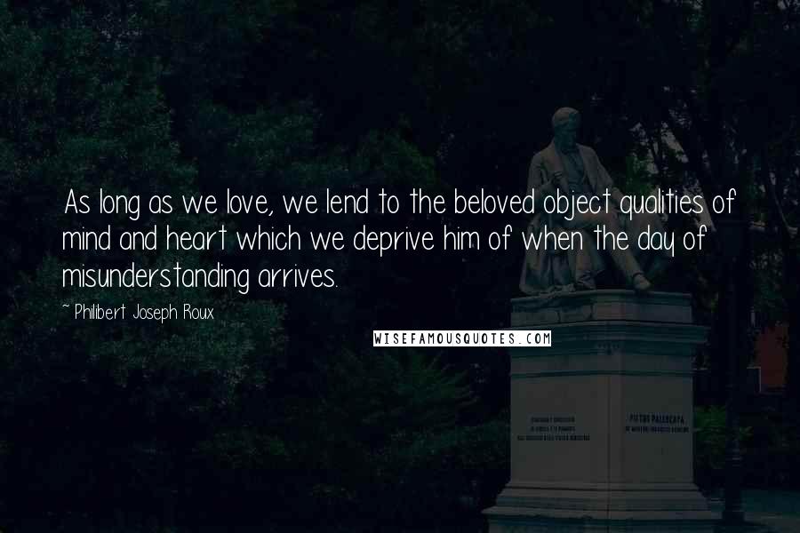 Philibert Joseph Roux Quotes: As long as we love, we lend to the beloved object qualities of mind and heart which we deprive him of when the day of misunderstanding arrives.