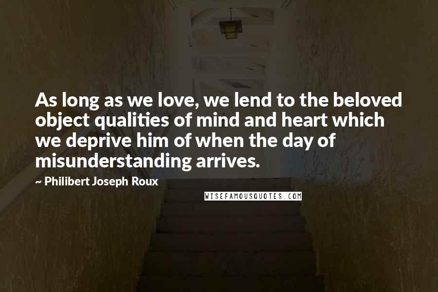 Philibert Joseph Roux Quotes: As long as we love, we lend to the beloved object qualities of mind and heart which we deprive him of when the day of misunderstanding arrives.