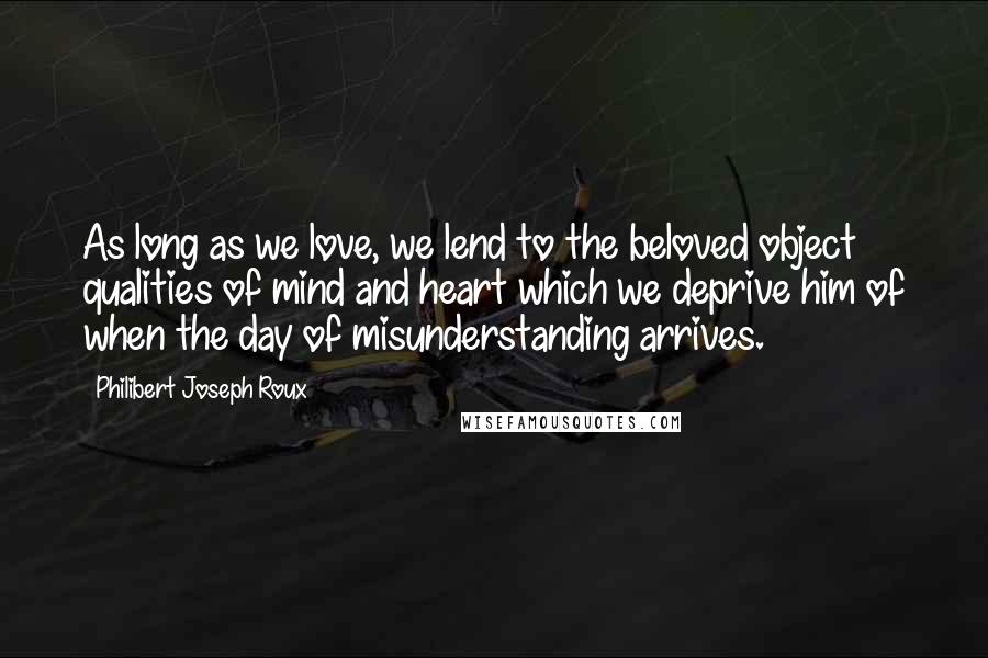 Philibert Joseph Roux Quotes: As long as we love, we lend to the beloved object qualities of mind and heart which we deprive him of when the day of misunderstanding arrives.