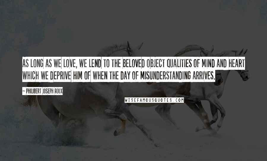 Philibert Joseph Roux Quotes: As long as we love, we lend to the beloved object qualities of mind and heart which we deprive him of when the day of misunderstanding arrives.