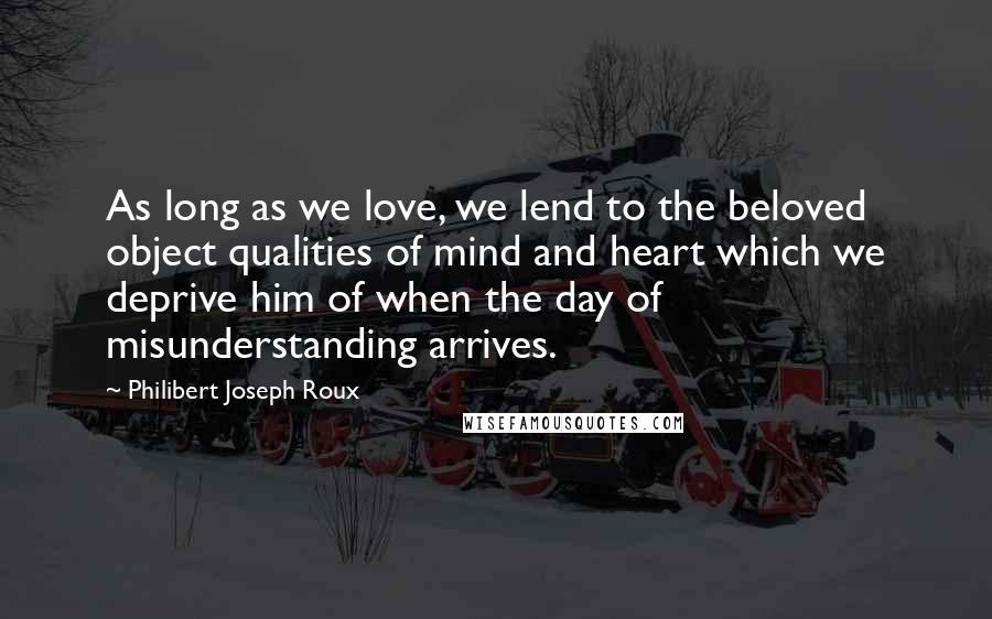 Philibert Joseph Roux Quotes: As long as we love, we lend to the beloved object qualities of mind and heart which we deprive him of when the day of misunderstanding arrives.