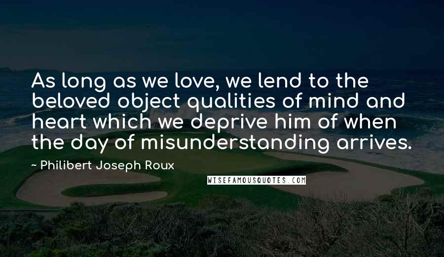 Philibert Joseph Roux Quotes: As long as we love, we lend to the beloved object qualities of mind and heart which we deprive him of when the day of misunderstanding arrives.