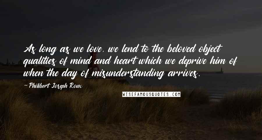 Philibert Joseph Roux Quotes: As long as we love, we lend to the beloved object qualities of mind and heart which we deprive him of when the day of misunderstanding arrives.