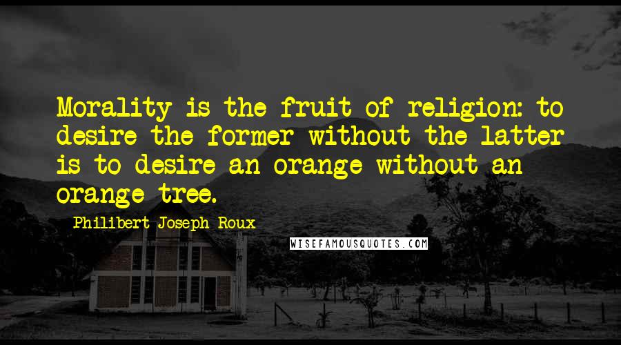 Philibert Joseph Roux Quotes: Morality is the fruit of religion: to desire the former without the latter is to desire an orange without an orange-tree.
