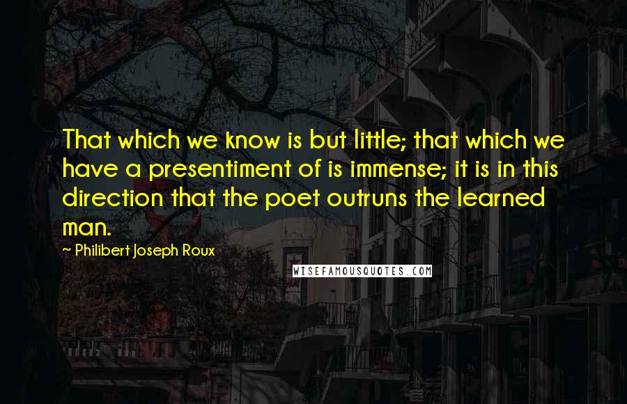 Philibert Joseph Roux Quotes: That which we know is but little; that which we have a presentiment of is immense; it is in this direction that the poet outruns the learned man.