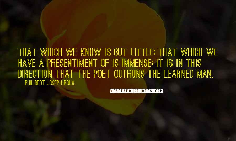 Philibert Joseph Roux Quotes: That which we know is but little; that which we have a presentiment of is immense; it is in this direction that the poet outruns the learned man.