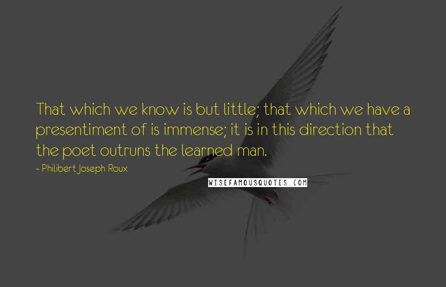 Philibert Joseph Roux Quotes: That which we know is but little; that which we have a presentiment of is immense; it is in this direction that the poet outruns the learned man.