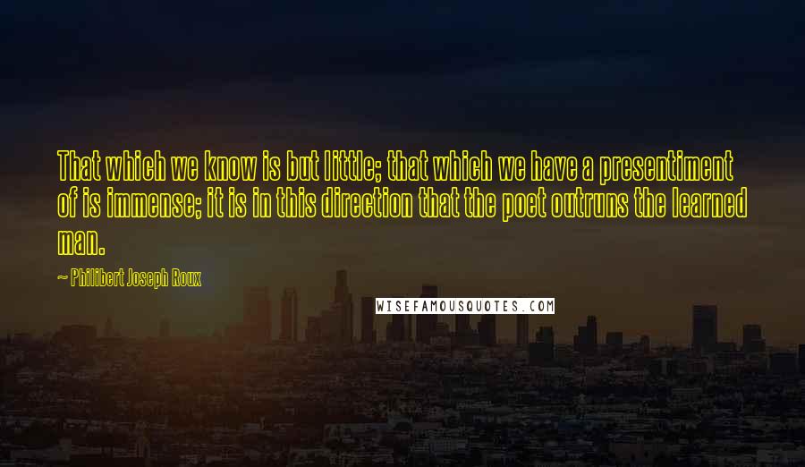 Philibert Joseph Roux Quotes: That which we know is but little; that which we have a presentiment of is immense; it is in this direction that the poet outruns the learned man.