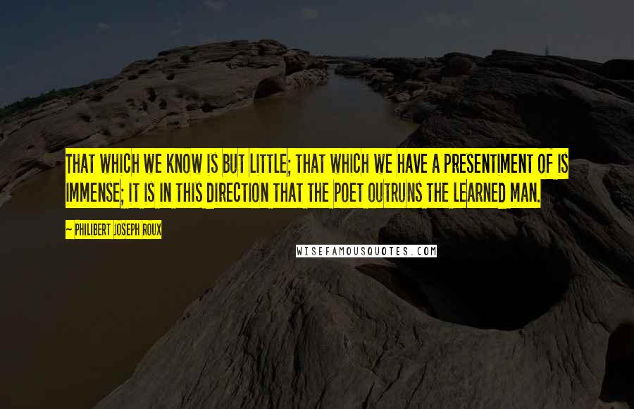 Philibert Joseph Roux Quotes: That which we know is but little; that which we have a presentiment of is immense; it is in this direction that the poet outruns the learned man.