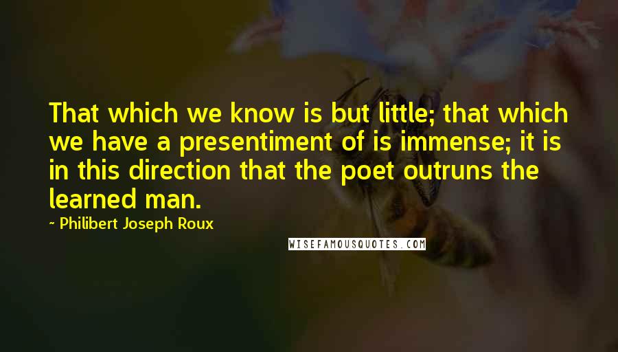 Philibert Joseph Roux Quotes: That which we know is but little; that which we have a presentiment of is immense; it is in this direction that the poet outruns the learned man.