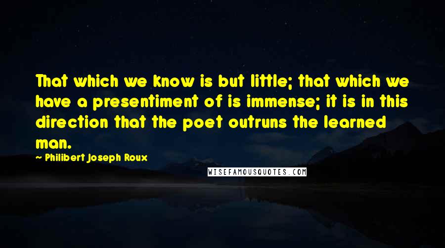 Philibert Joseph Roux Quotes: That which we know is but little; that which we have a presentiment of is immense; it is in this direction that the poet outruns the learned man.