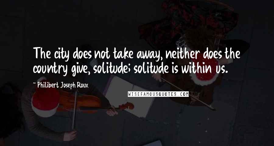 Philibert Joseph Roux Quotes: The city does not take away, neither does the country give, solitude; solitude is within us.