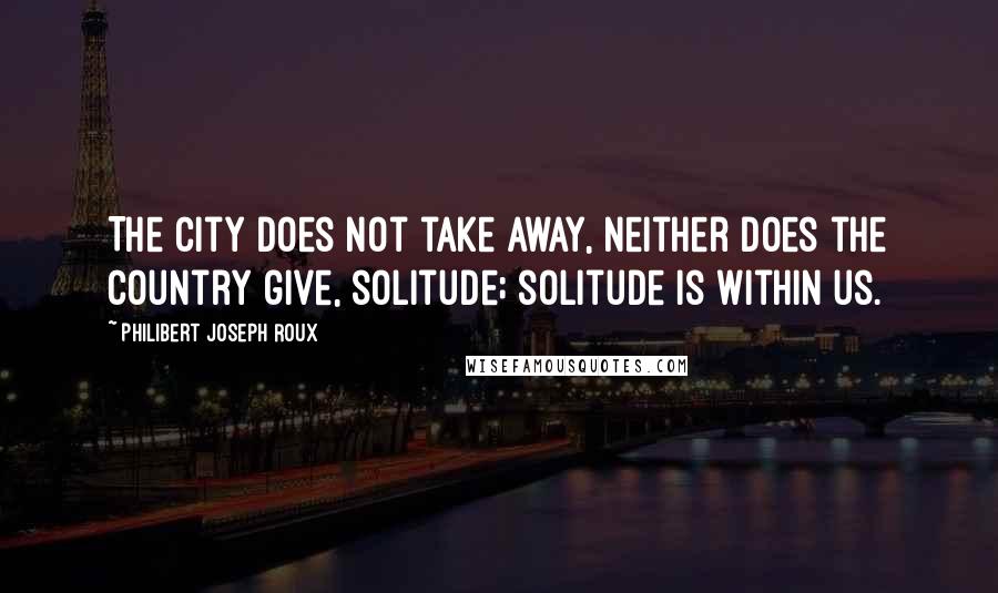 Philibert Joseph Roux Quotes: The city does not take away, neither does the country give, solitude; solitude is within us.
