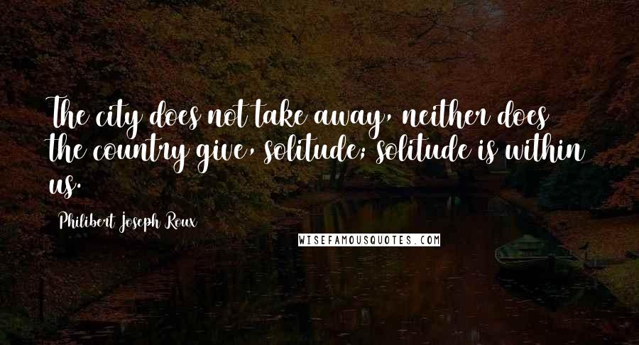 Philibert Joseph Roux Quotes: The city does not take away, neither does the country give, solitude; solitude is within us.