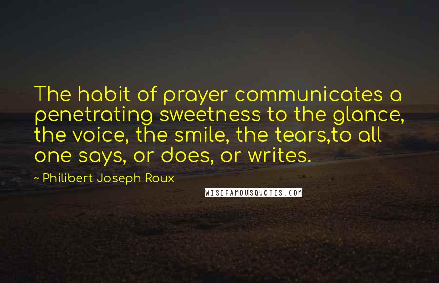 Philibert Joseph Roux Quotes: The habit of prayer communicates a penetrating sweetness to the glance, the voice, the smile, the tears,to all one says, or does, or writes.