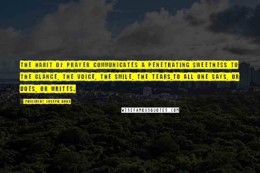 Philibert Joseph Roux Quotes: The habit of prayer communicates a penetrating sweetness to the glance, the voice, the smile, the tears,to all one says, or does, or writes.