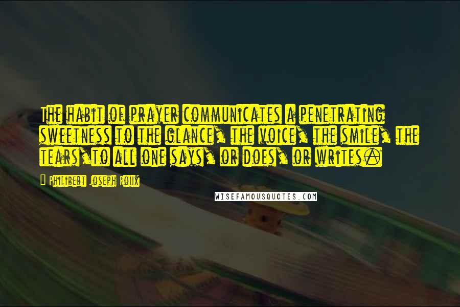 Philibert Joseph Roux Quotes: The habit of prayer communicates a penetrating sweetness to the glance, the voice, the smile, the tears,to all one says, or does, or writes.