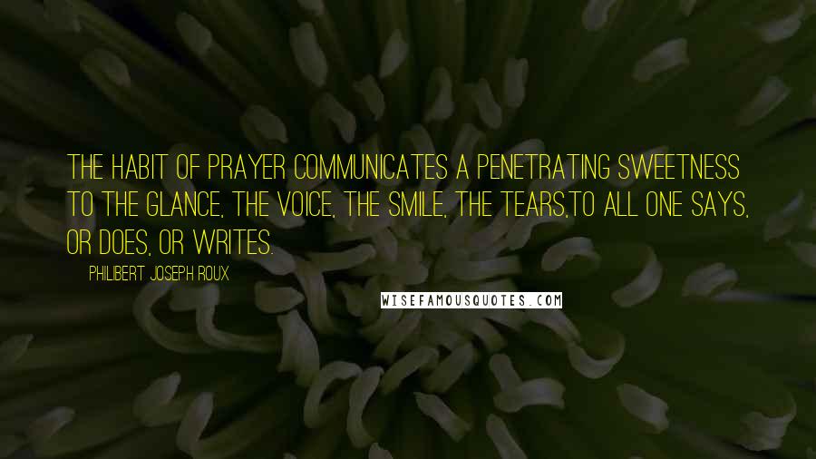 Philibert Joseph Roux Quotes: The habit of prayer communicates a penetrating sweetness to the glance, the voice, the smile, the tears,to all one says, or does, or writes.