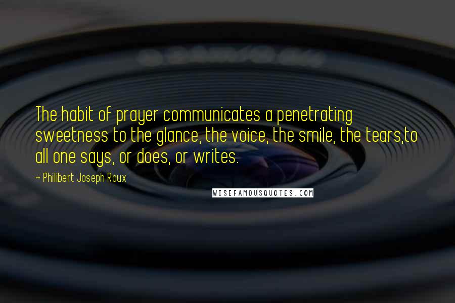 Philibert Joseph Roux Quotes: The habit of prayer communicates a penetrating sweetness to the glance, the voice, the smile, the tears,to all one says, or does, or writes.