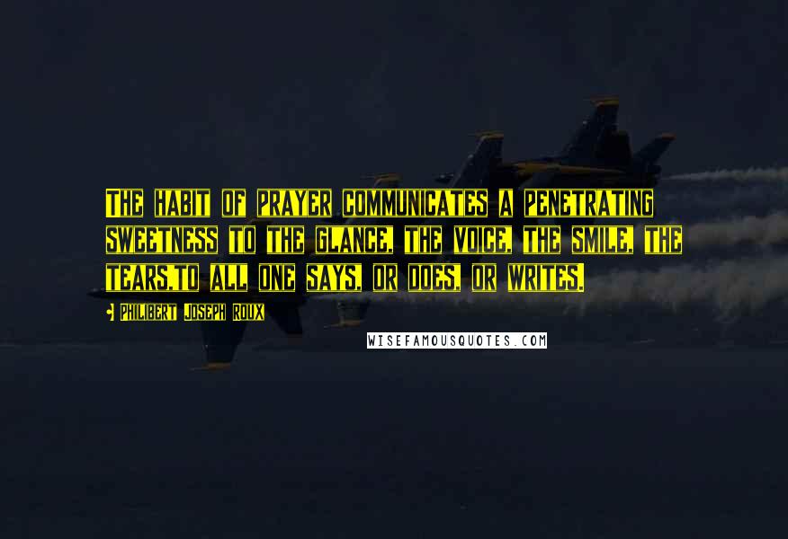 Philibert Joseph Roux Quotes: The habit of prayer communicates a penetrating sweetness to the glance, the voice, the smile, the tears,to all one says, or does, or writes.