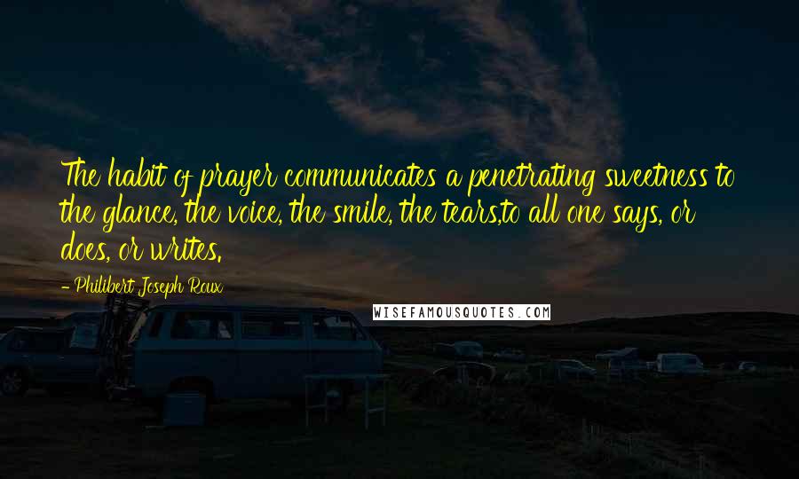 Philibert Joseph Roux Quotes: The habit of prayer communicates a penetrating sweetness to the glance, the voice, the smile, the tears,to all one says, or does, or writes.