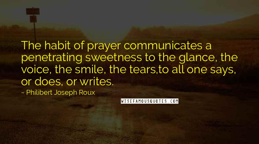 Philibert Joseph Roux Quotes: The habit of prayer communicates a penetrating sweetness to the glance, the voice, the smile, the tears,to all one says, or does, or writes.