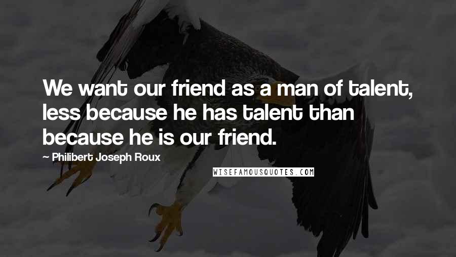 Philibert Joseph Roux Quotes: We want our friend as a man of talent, less because he has talent than because he is our friend.