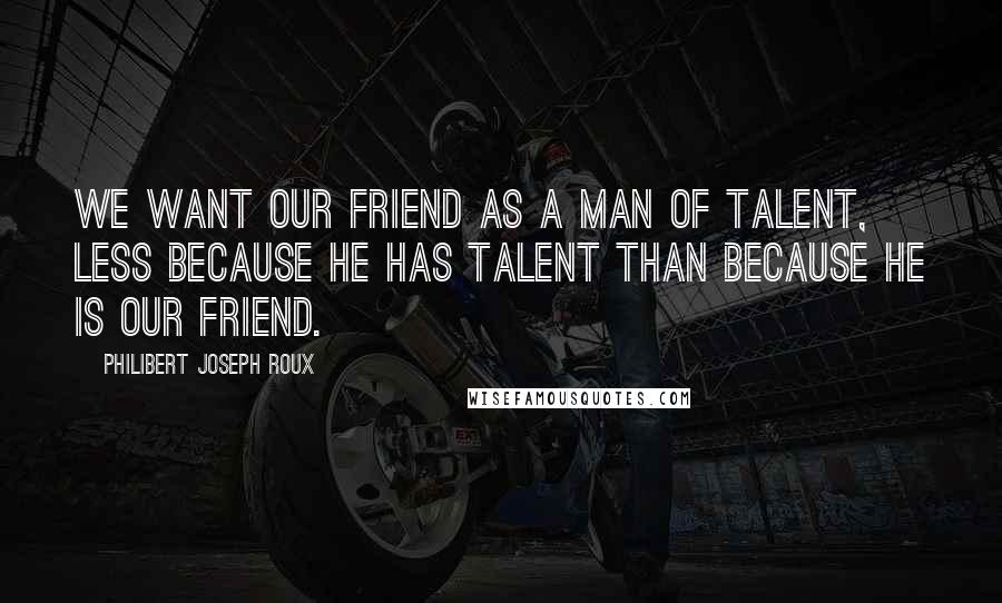 Philibert Joseph Roux Quotes: We want our friend as a man of talent, less because he has talent than because he is our friend.