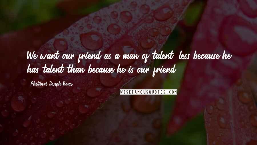 Philibert Joseph Roux Quotes: We want our friend as a man of talent, less because he has talent than because he is our friend.